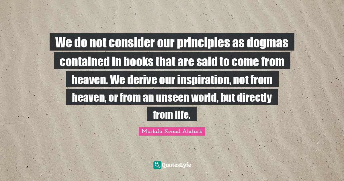 Mustafa Kemal Ataturk Quotes: "We do not consider our principles as dogmas contained in books that are said to come from heaven. We derive our inspiration, not from heaven, or from an unseen world, but directly from life."