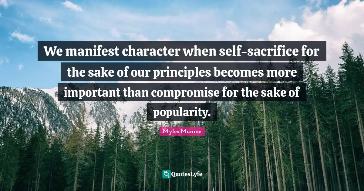 We manifest character when self-sacrifice for the sake of our principles becomes more important than compromise for the sake of popularity.