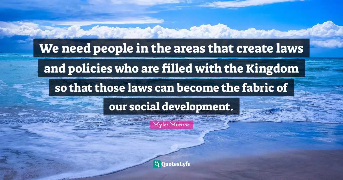 We need people in the areas that create laws and policies who are filled with the Kingdom so that those laws can become the fabric of our social development.