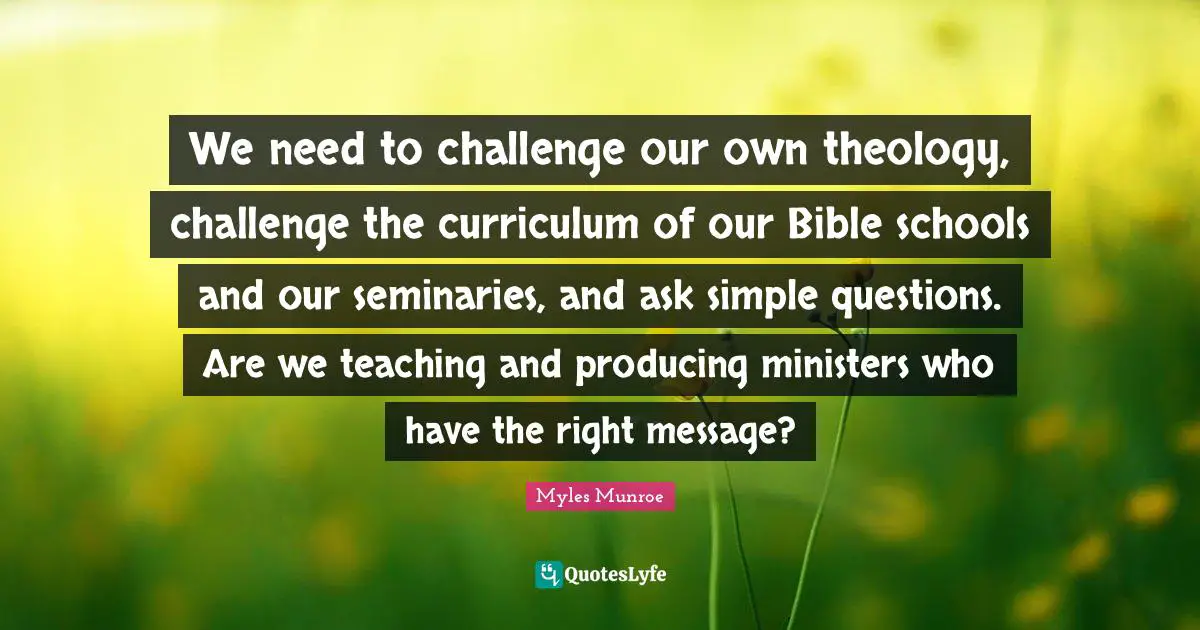 We need to challenge our own theology, challenge the curriculum of our Bible schools and our seminaries, and ask simple questions. Are we teaching and producing ministers who have the right message?