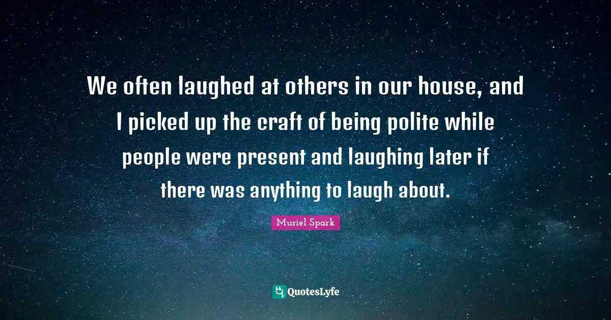 We often laughed at others in our house, and I picked up the craft of being polite while people were present and laughing later if there was anything to laugh about.