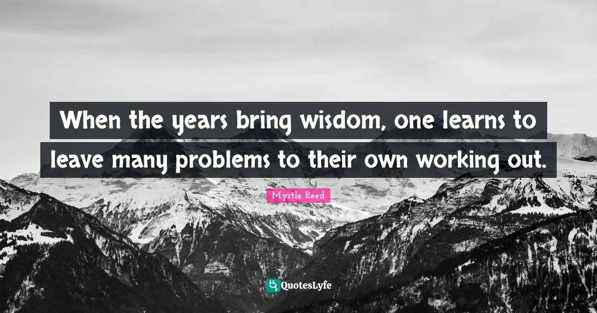 When the years bring wisdom, one learns to leave many problems to their own working out.