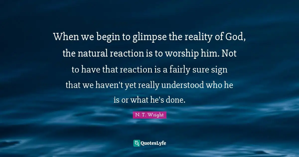 When we begin to glimpse the reality of God, the natural reaction is to worship him. Not to have that reaction is a fairly sure sign that we haven't yet really understood who he is or what he's done.