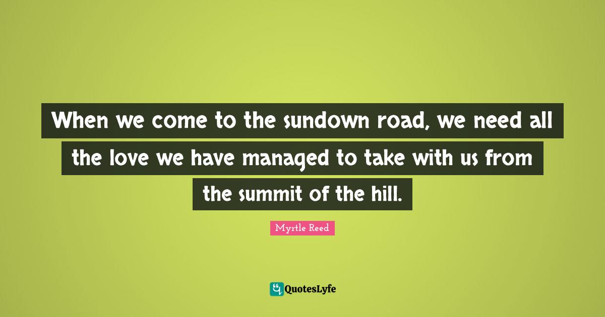 When we come to the sundown road, we need all the love we have managed to take with us from the summit of the hill.