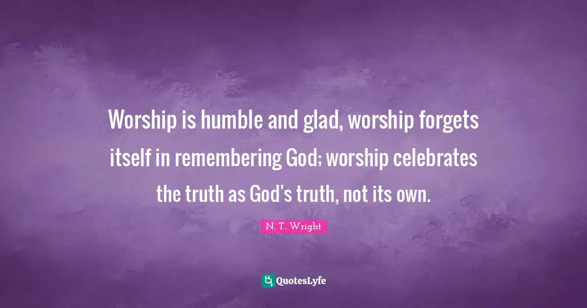 Worship is humble and glad, worship forgets itself in remembering God; worship celebrates the truth as God's truth, not its own.