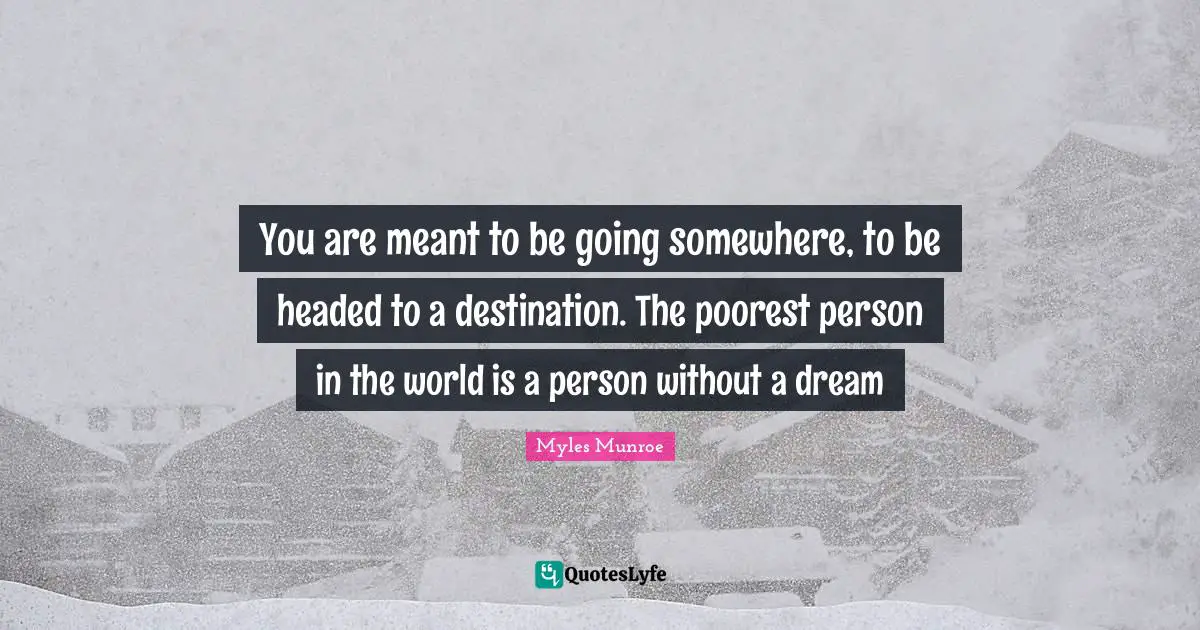 You are meant to be going somewhere, to be headed to a destination. The poorest person in the world is a person without a dream