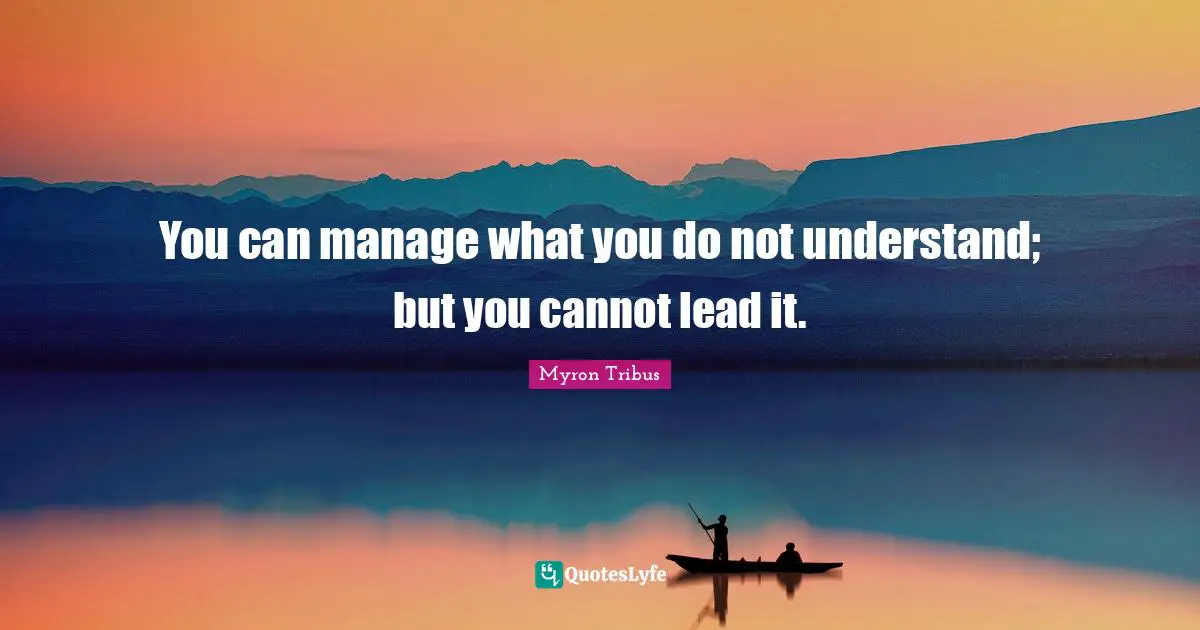 You can manage what you do not understand; but you cannot lead it.
