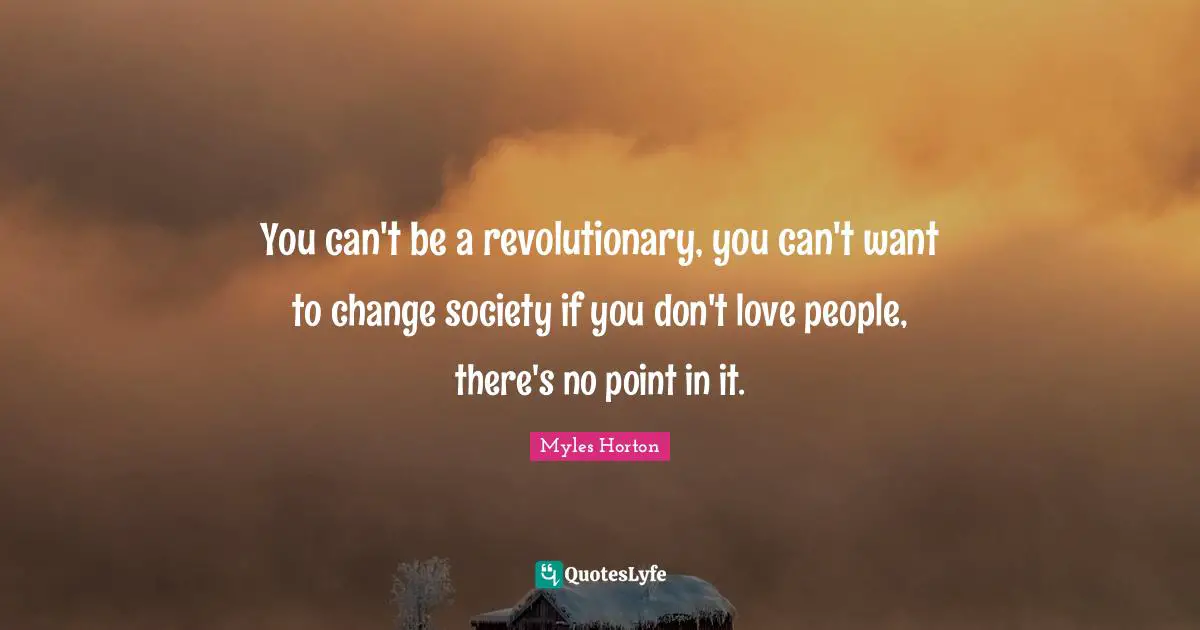 You can't be a revolutionary, you can't want to change society if you don't love people, there's no point in it.