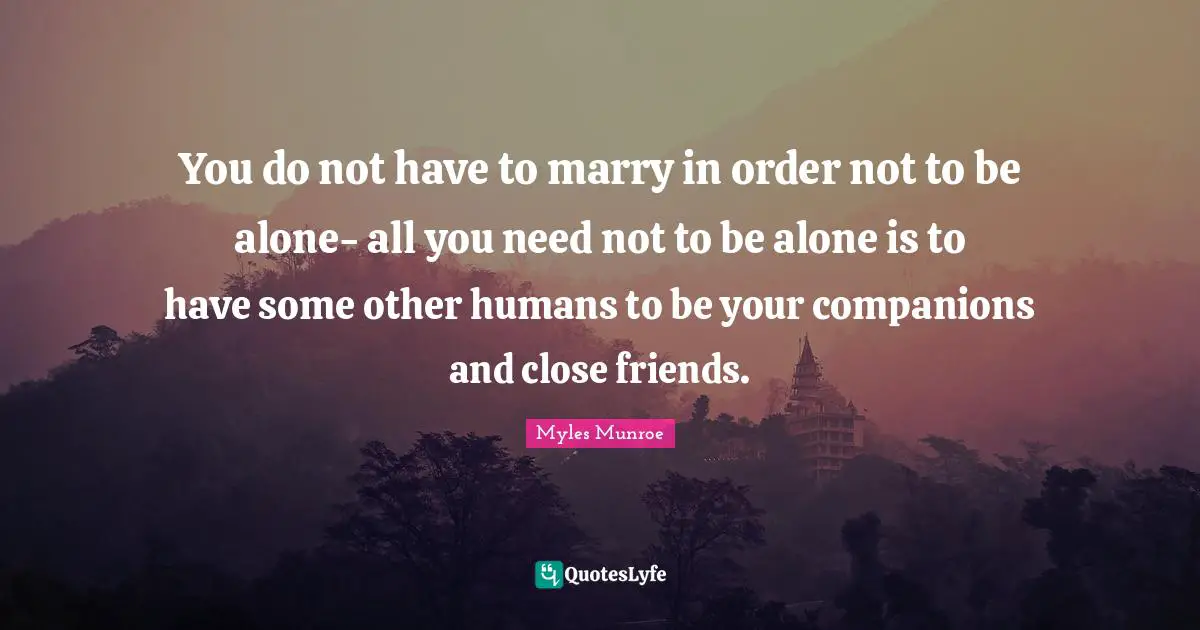 You do not have to marry in order not to be alone- all you need not to be alone is to have some other humans to be your companions and close friends.