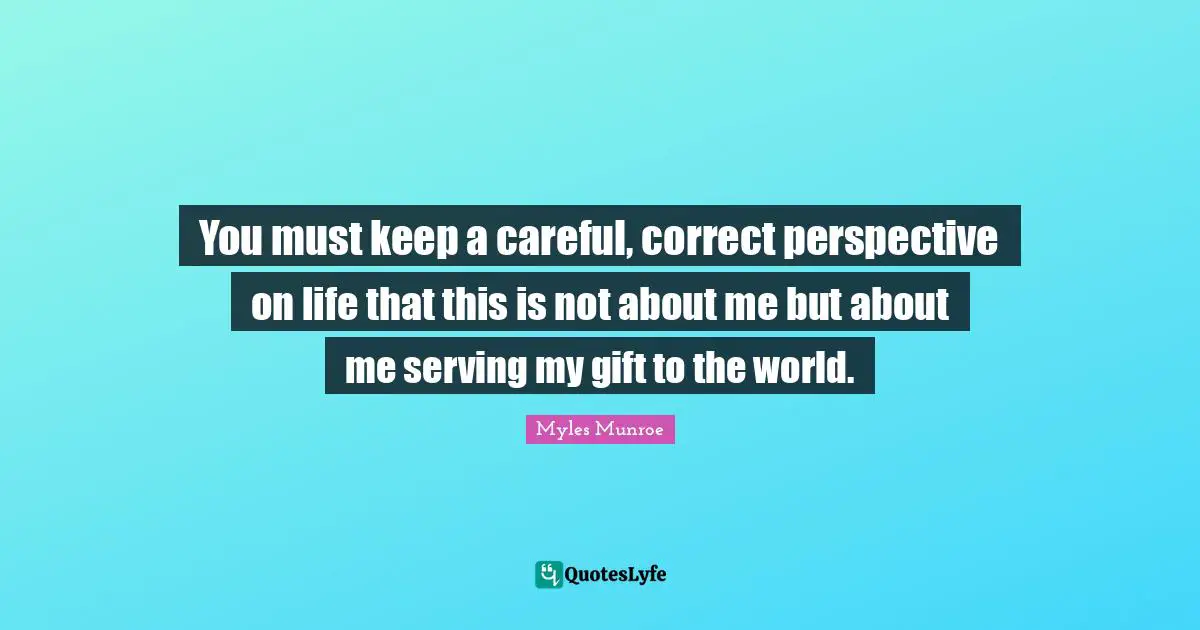 You must keep a careful, correct perspective on life that this is not about me but about me serving my gift to the world.
