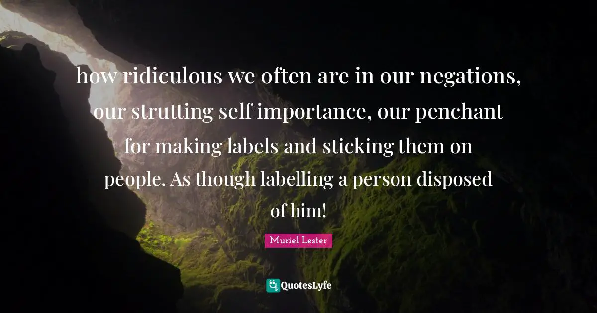how ridiculous we often are in our negations, our strutting self importance, our penchant for making labels and sticking them on people. As though labelling a person disposed of him!