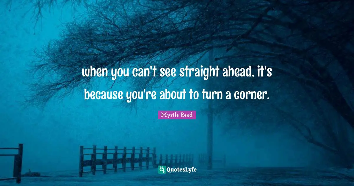 when you can't see straight ahead, it's because you're about to turn a corner.
