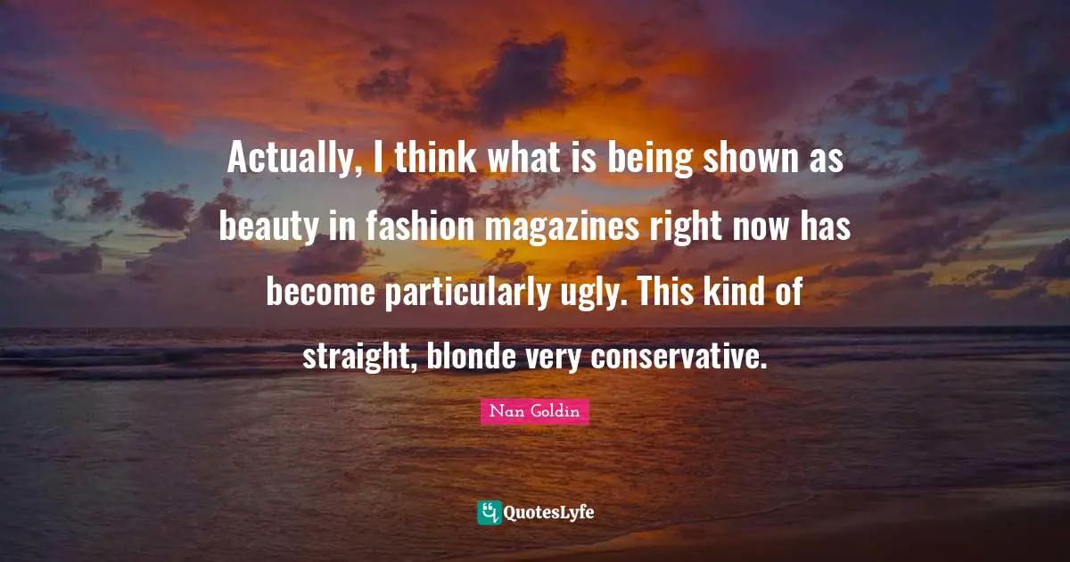Actually, I think what is being shown as beauty in fashion magazines right now has become particularly ugly. This kind of straight, blonde very conservative.