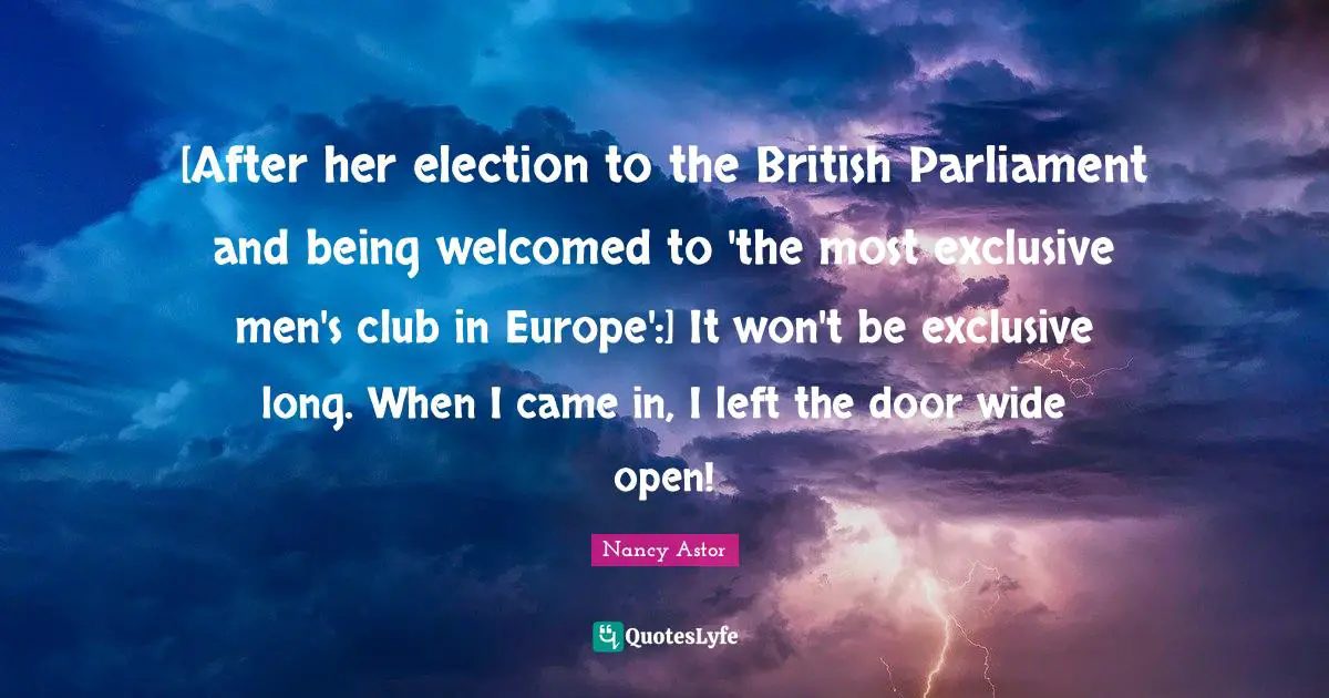 Nancy Astor Quotes: "[After her election to the British Parliament and being welcomed to 'the most exclusive men's club in Europe':] It won't be exclusive long. When I came in, I left the door wide open!"