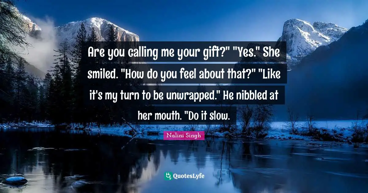 Are you calling me your gift?" "Yes." She smiled. "How do you feel about that?" "Like it's my turn to be unwrapped." He nibbled at her mouth. "Do it slow.