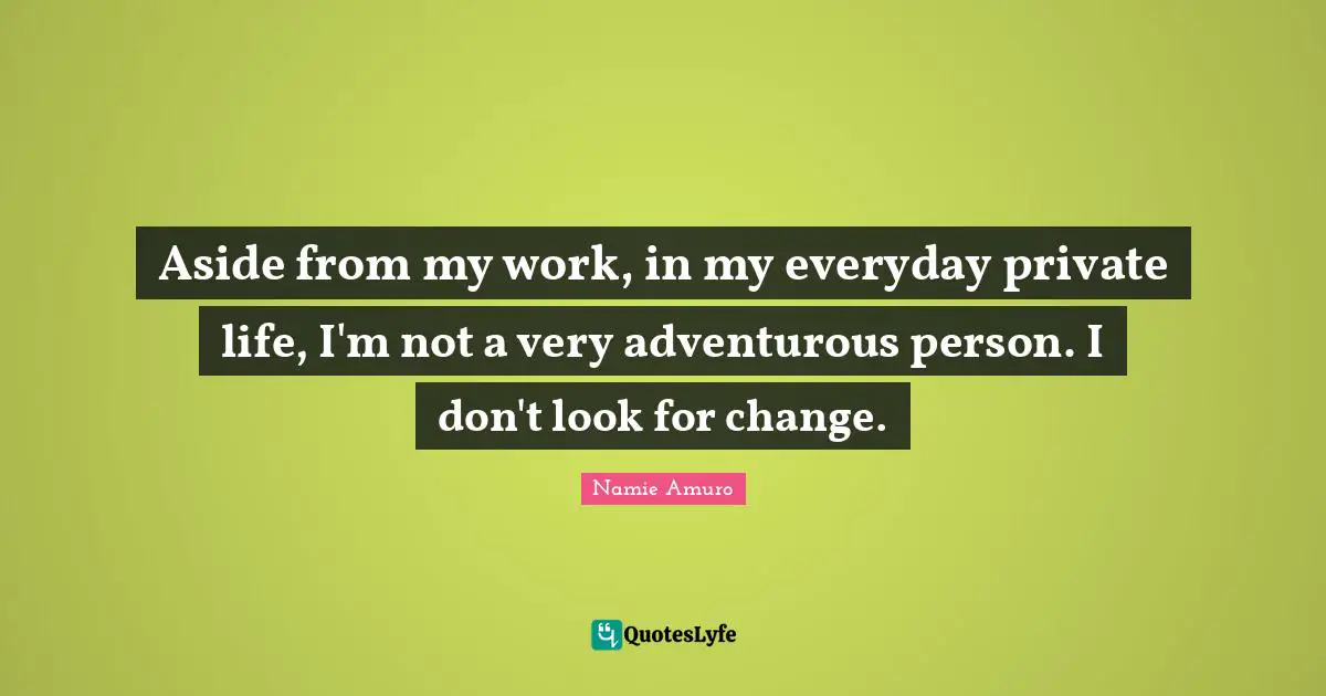 Aside from my work, in my everyday private life, I'm not a very adventurous person. I don't look for change.
