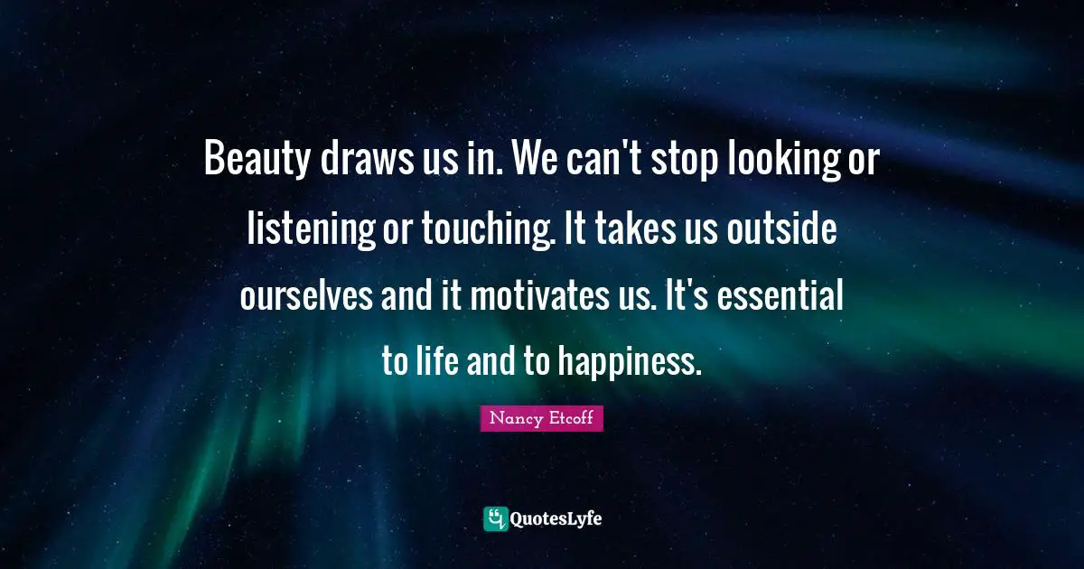 Beauty draws us in. We can't stop looking or listening or touching. It takes us outside ourselves and it motivates us. It's essential to life and to happiness.