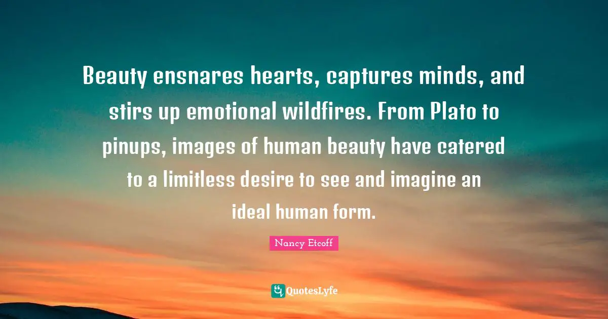 Limitless Quotes: "Beauty ensnares hearts, captures minds, and stirs up emotional wildfires. From Plato to pinups, images of human beauty have catered to a limitless desire to see and imagine an ideal human form."