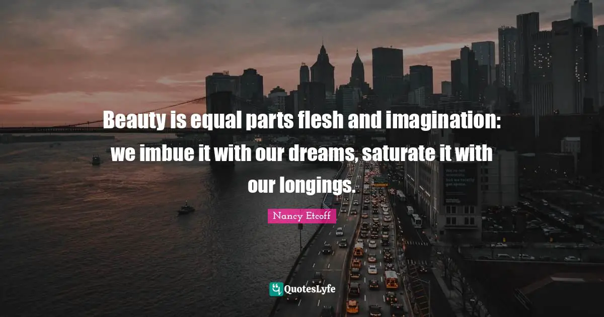 Beauty is equal parts flesh and imagination: we imbue it with our dreams, saturate it with our longings.