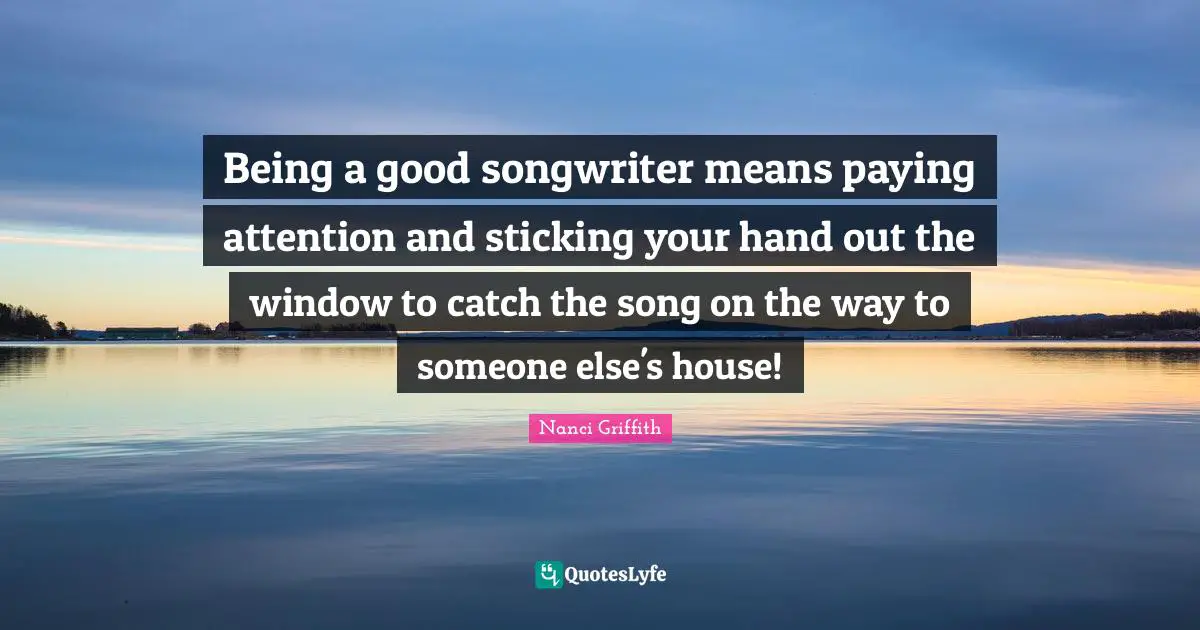 Being a good songwriter means paying attention and sticking your hand out the window to catch the song on the way to someone else's house!