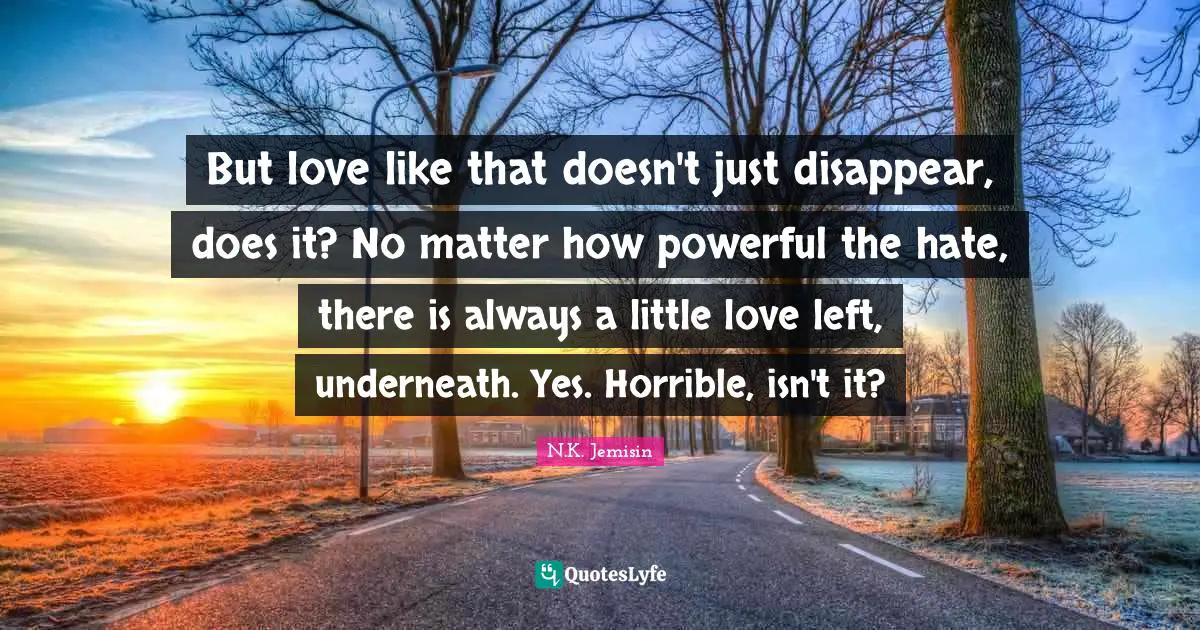 But love like that doesn't just disappear, does it? No matter how powerful the hate, there is always a little love left, underneath. Yes. Horrible, isn't it?