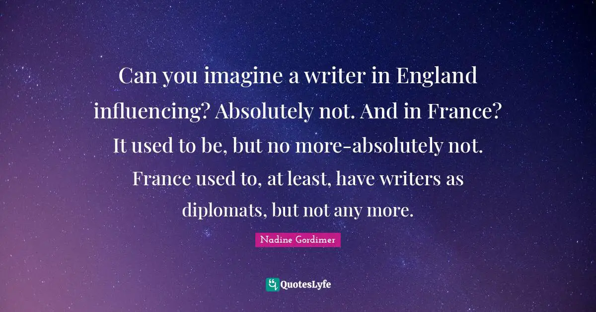 Can you imagine a writer in England influencing? Absolutely not. And in France? It used to be, but no more-absolutely not. France used to, at least, have writers as diplomats, but not any more.