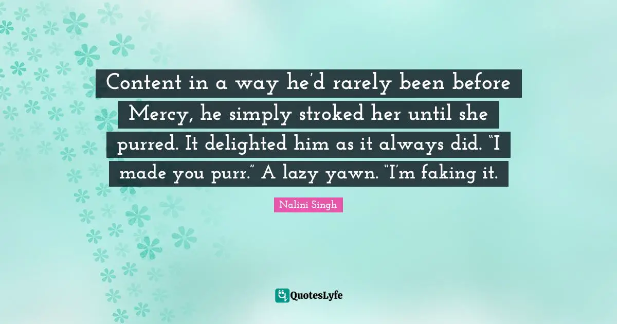 Content in a way he’d rarely been before Mercy, he simply stroked her until she purred. It delighted him as it always did. “I made you purr.” A lazy yawn. “I’m faking it.