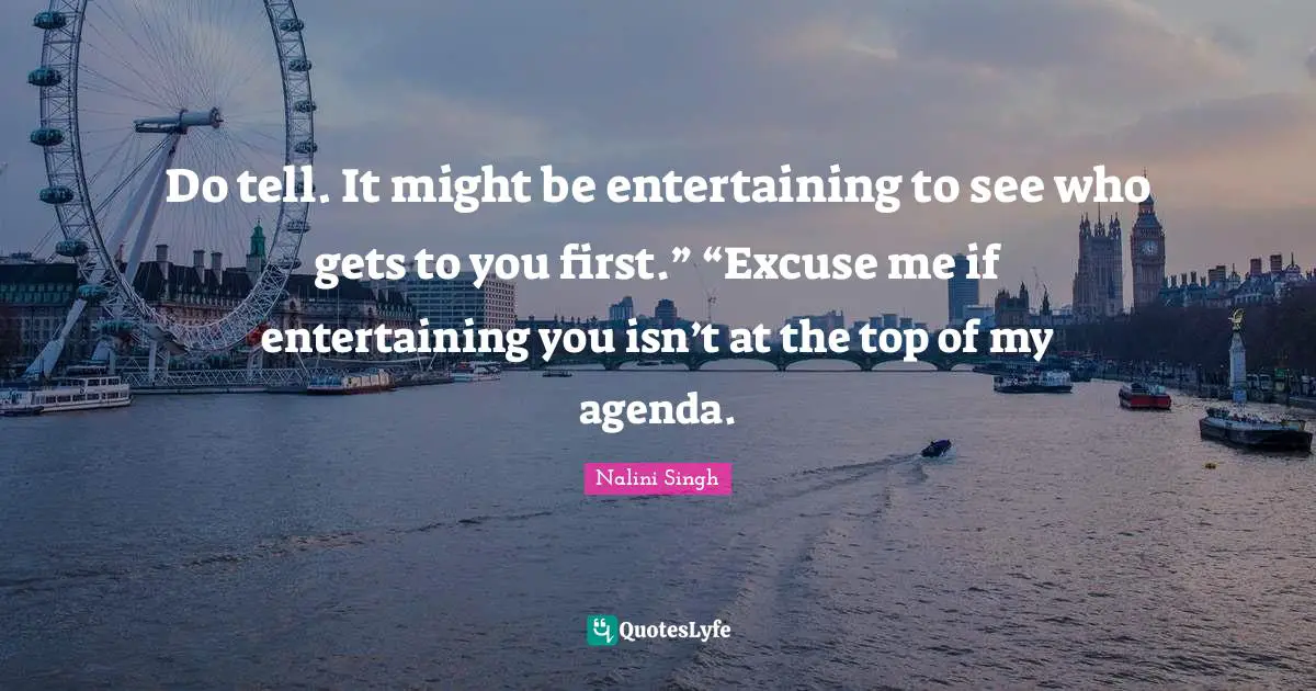 Do tell. It might be entertaining to see who gets to you first.” “Excuse me if entertaining you isn’t at the top of my agenda.