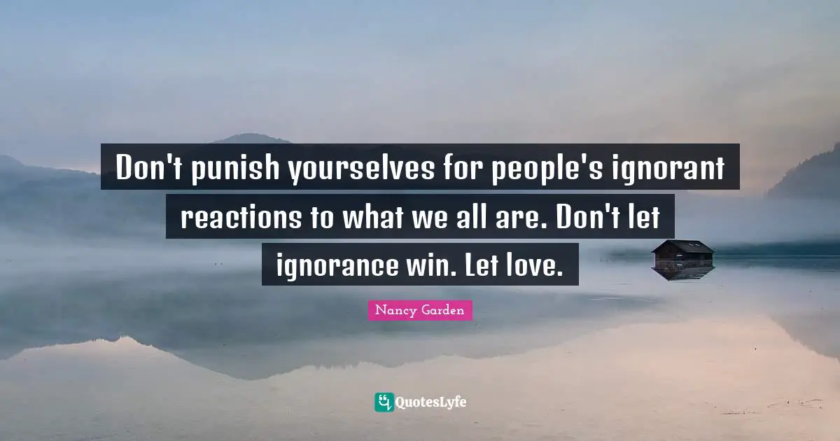 Don't punish yourselves for people's ignorant reactions to what we all are. Don't let ignorance win. Let love.