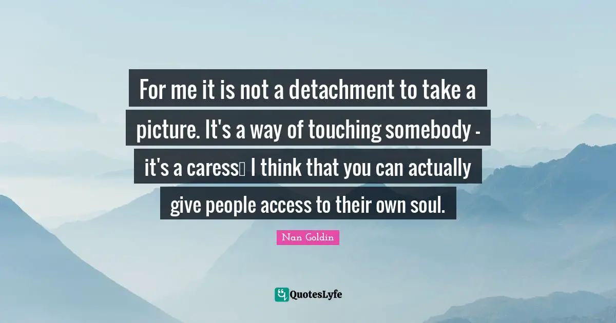 For me it is not a detachment to take a picture. It's a way of touching somebody - it's a caress… I think that you can actually give people access to their own soul.