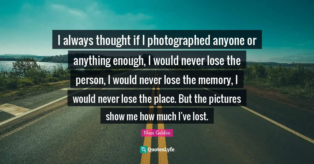 Memories Quotes: "I always thought if I photographed anyone or anything enough, I would never lose the person, I would never lose the memory, I would never lose the place. But the pictures show me how much I've lost."