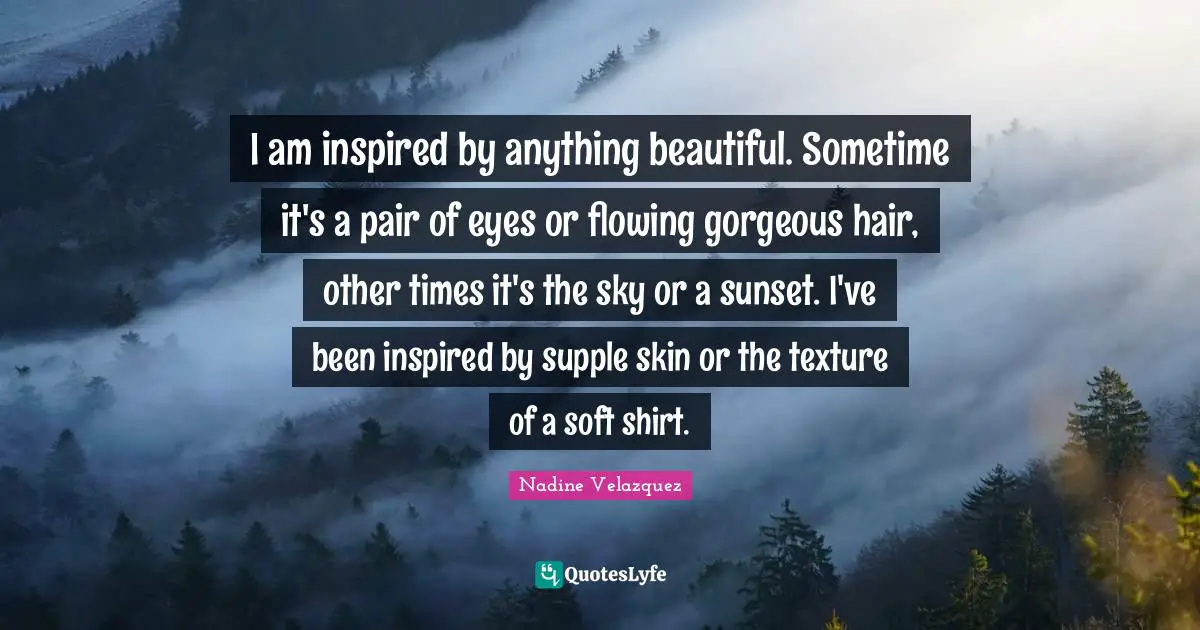 I am inspired by anything beautiful. Sometime it's a pair of eyes or flowing gorgeous hair, other times it's the sky or a sunset. I've been inspired by supple skin or the texture of a soft shirt.