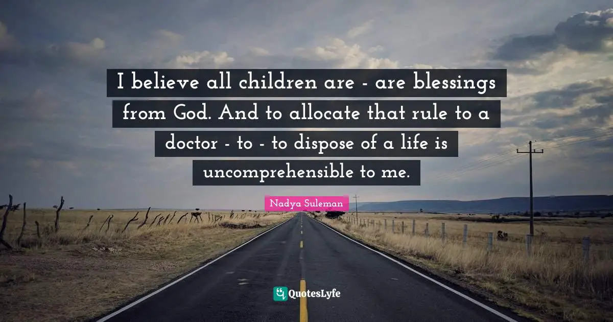 I believe all children are - are blessings from God. And to allocate that rule to a doctor - to - to dispose of a life is uncomprehensible to me.