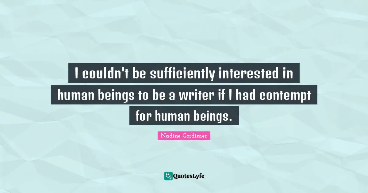 I couldn't be sufficiently interested in human beings to be a writer if I had contempt for human beings.