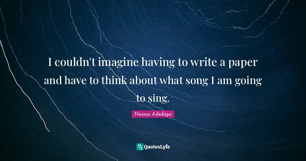 I couldn't imagine having to write a paper and have to think about what song I am going to sing.