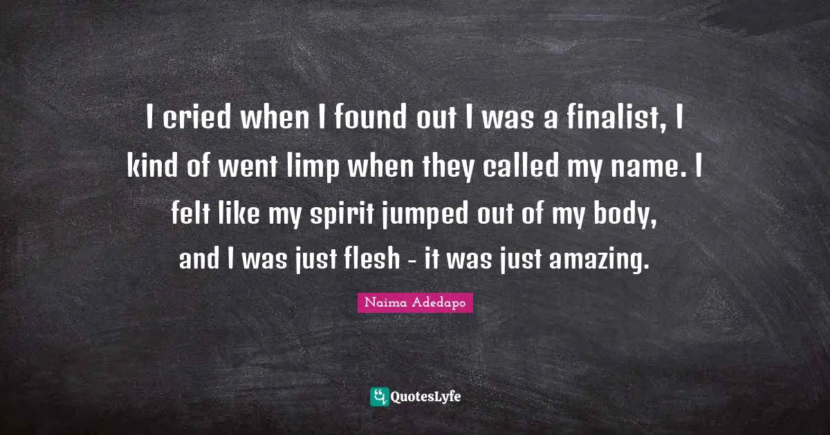 Naima Adedapo Quotes: "I cried when I found out I was a finalist, I kind of went limp when they called my name. I felt like my spirit jumped out of my body, and I was just flesh - it was just amazing."