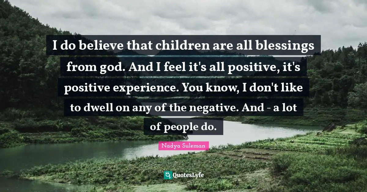 I do believe that children are all blessings from god. And I feel it's all positive, it's positive experience. You know, I don't like to dwell on any of the negative. And - a lot of people do.