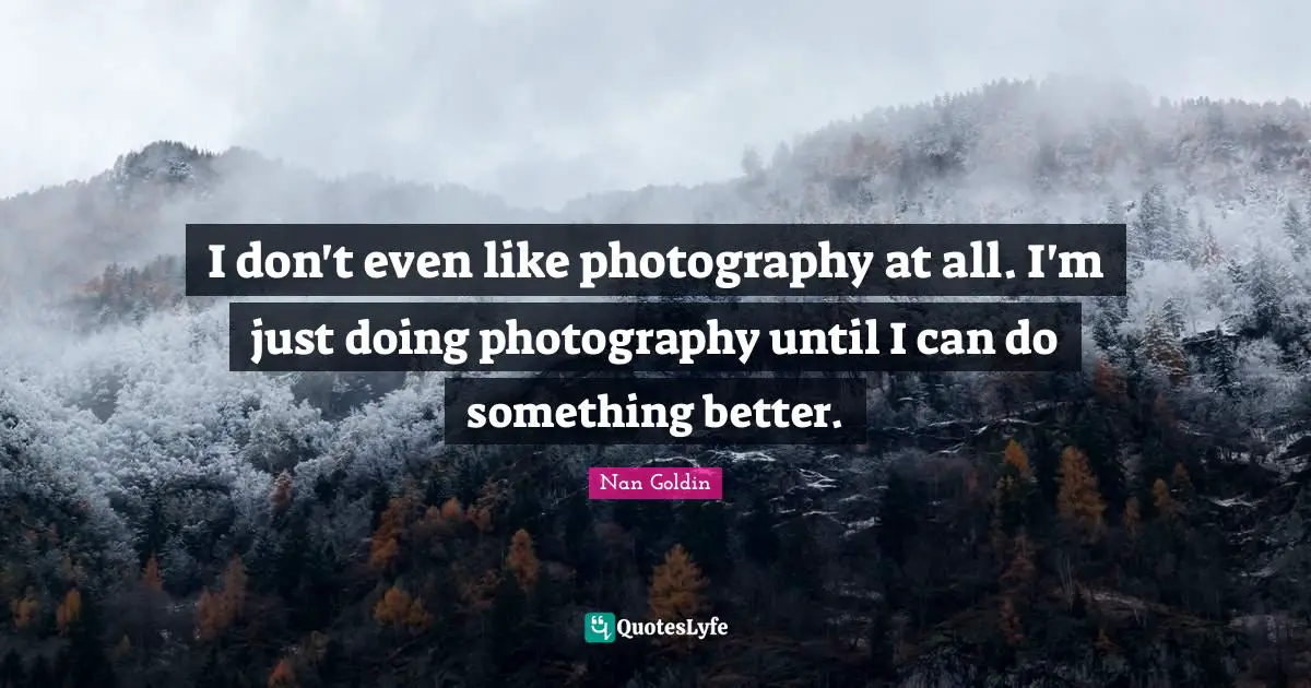 I don't even like photography at all. I'm just doing photography until I can do something better.