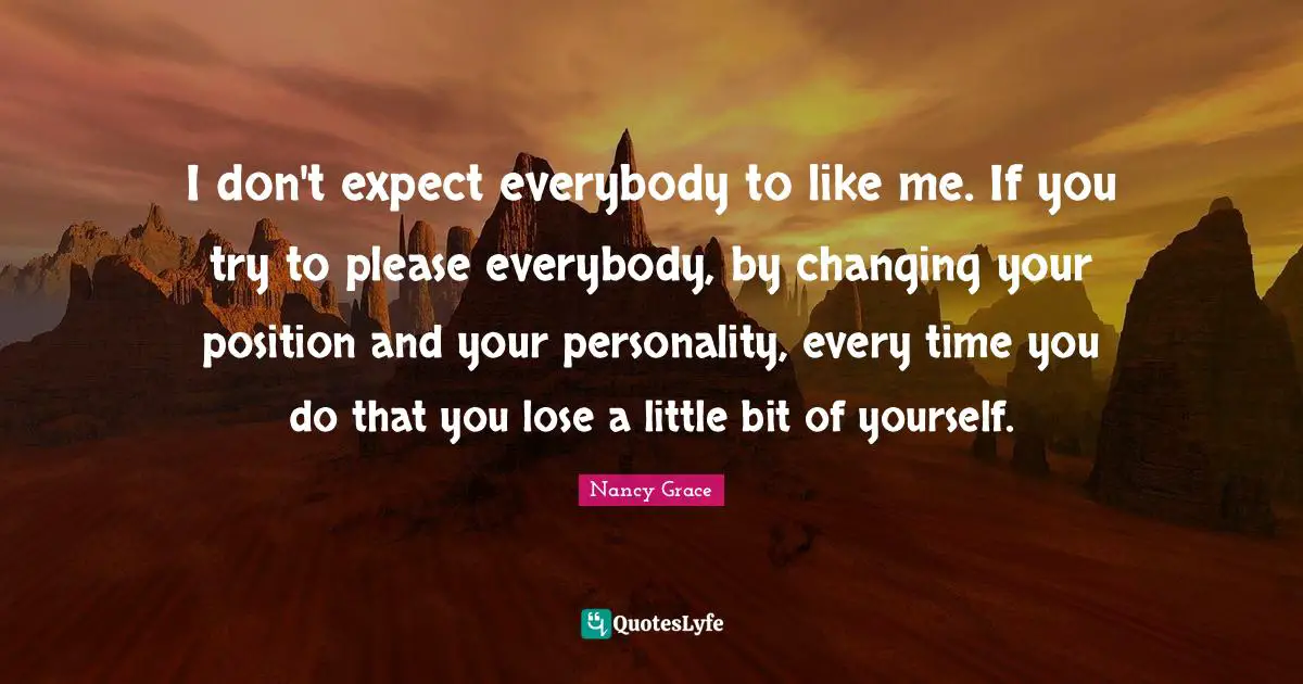 I don't expect everybody to like me. If you try to please everybody, by changing your position and your personality, every time you do that you lose a little bit of yourself.