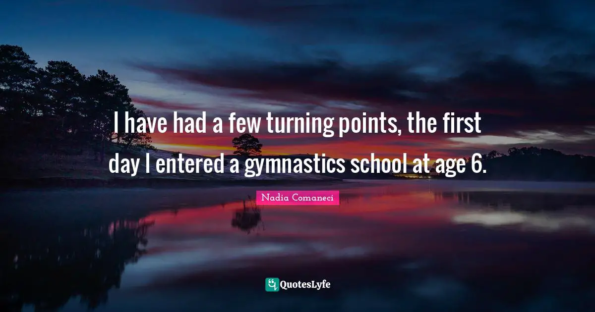I have had a few turning points, the first day I entered a gymnastics school at age 6.