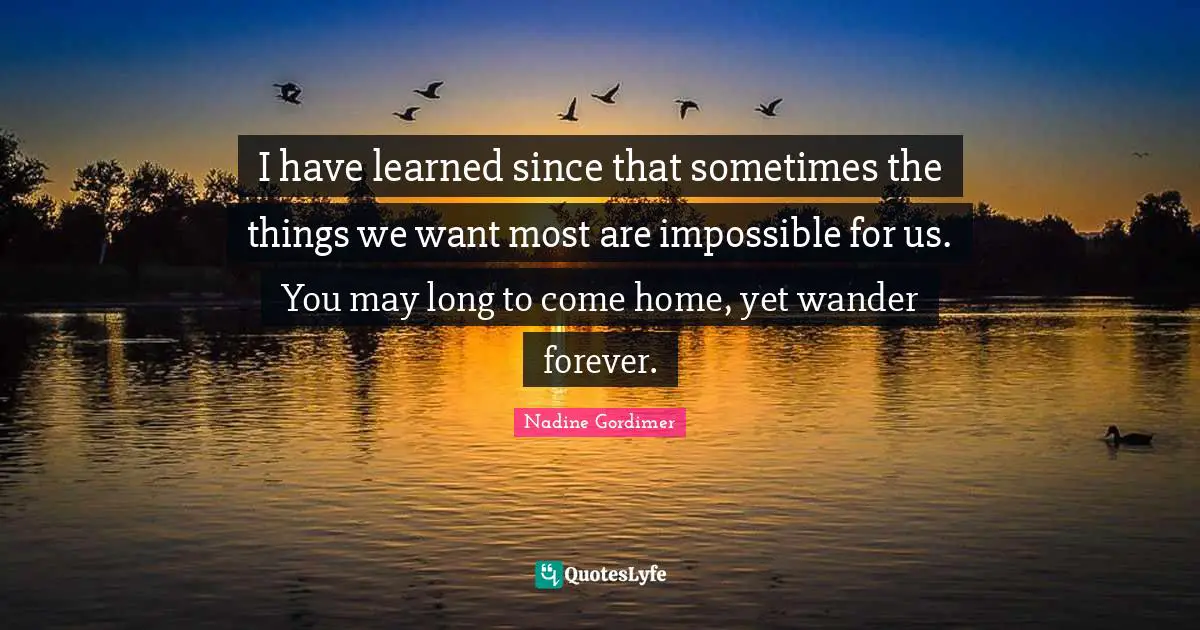 I have learned since that sometimes the things we want most are impossible for us. You may long to come home, yet wander forever.