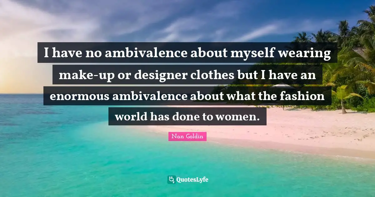 I have no ambivalence about myself wearing make-up or designer clothes but I have an enormous ambivalence about what the fashion world has done to women.