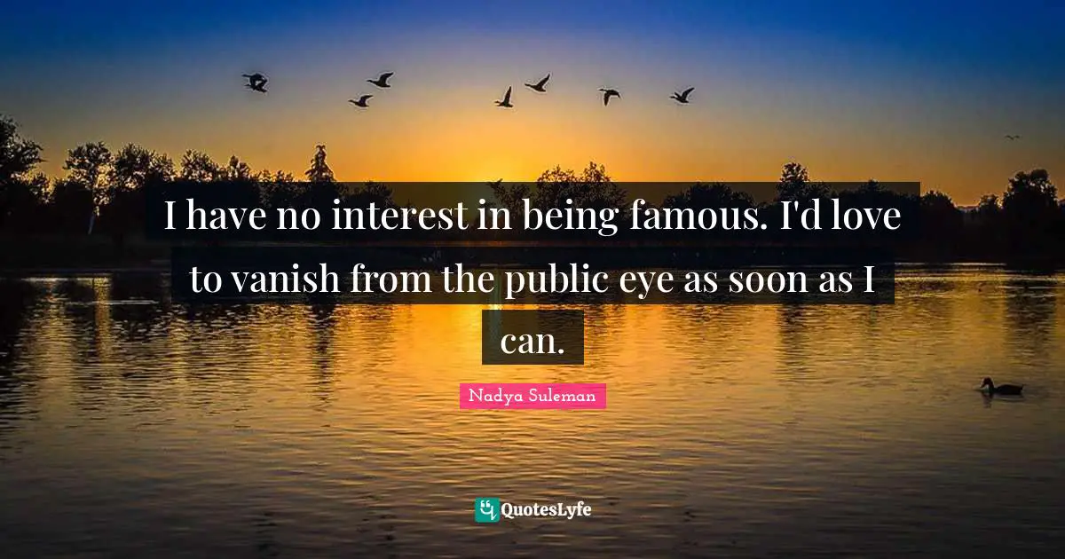 I have no interest in being famous. I'd love to vanish from the public eye as soon as I can.