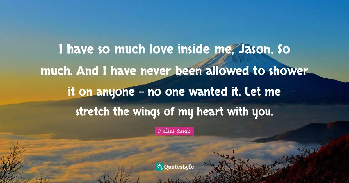 I have so much love inside me, Jason. So much. And I have never been allowed to shower it on anyone - no one wanted it. Let me stretch the wings of my heart with you.