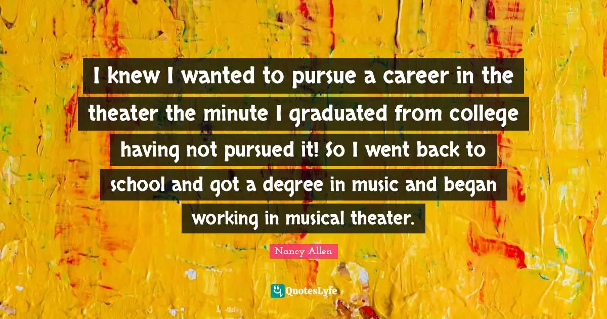 I knew I wanted to pursue a career in the theater the minute I graduated from college having not pursued it! So I went back to school and got a degree in music and began working in musical theater.