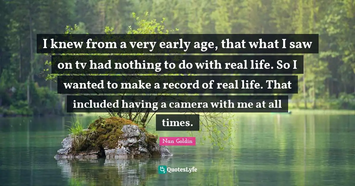 I knew from a very early age, that what I saw on tv had nothing to do with real life. So I wanted to make a record of real life. That included having a camera with me at all times.