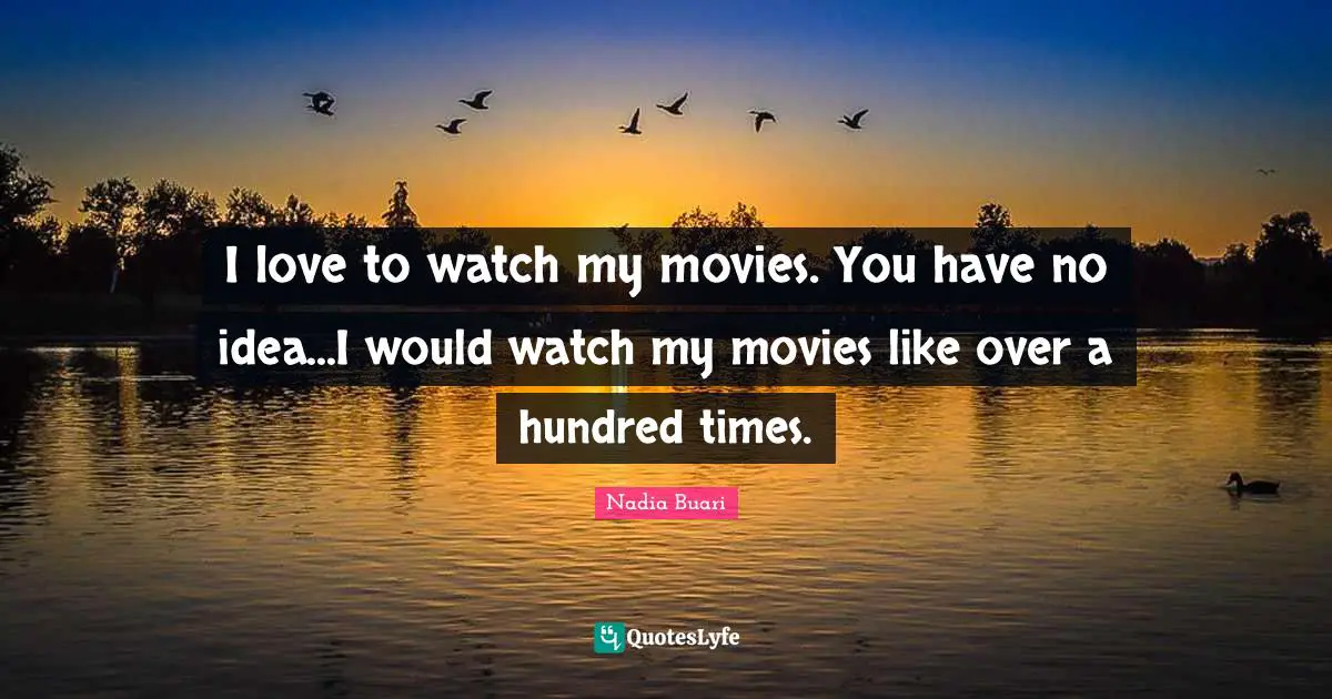 I love to watch my movies. You have no idea...I would watch my movies like over a hundred times.