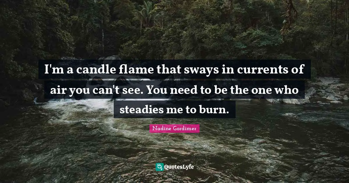 I'm a candle flame that sways in currents of air you can't see. You need to be the one who steadies me to burn.