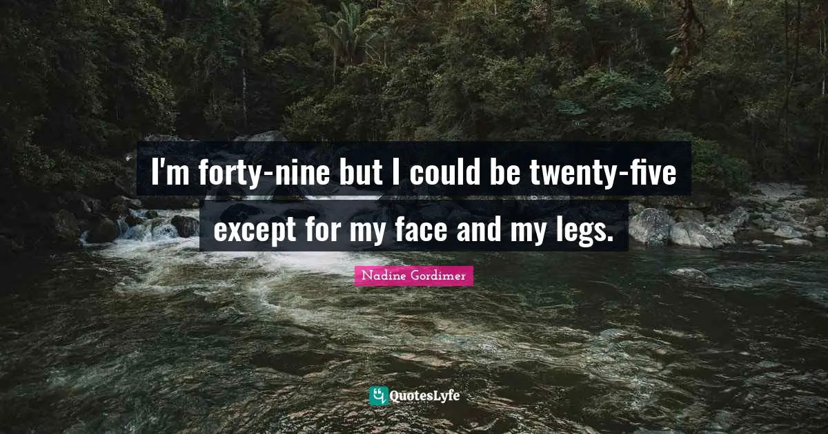 I'm forty-nine but I could be twenty-five except for my face and my legs.