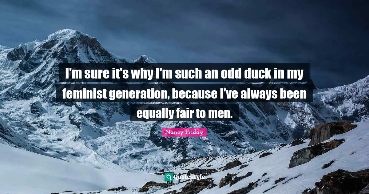 I'm sure it's why I'm such an odd duck in my feminist generation, because I've always been equally fair to men.